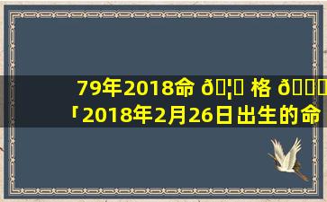 79年2018命 🦍 格 🐛 「2018年2月26日出生的命格」